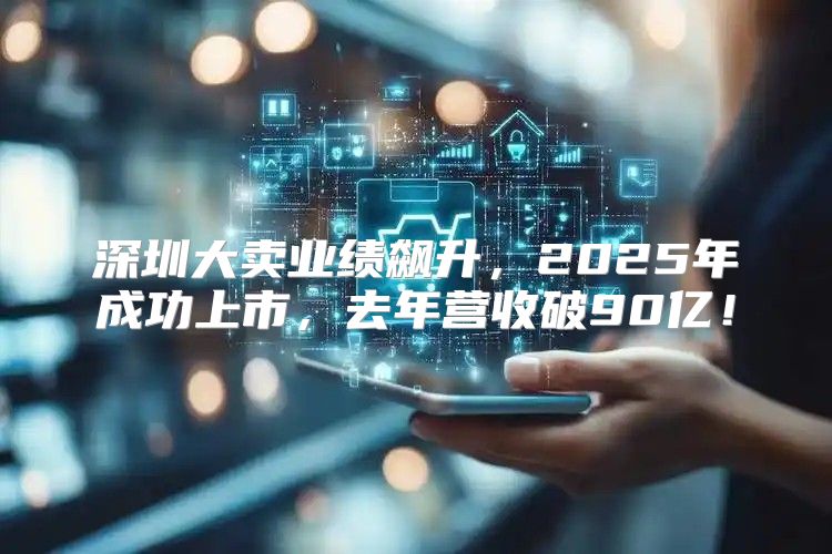 深圳大卖业绩飙升，2025年成功上市，去年营收破90亿！