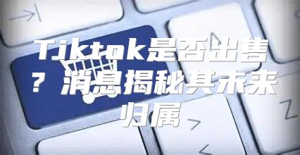 Tiktok是否出售？消息揭秘其未来归属