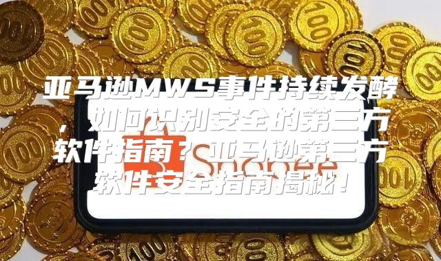 亚马逊MWS事件持续发酵，如何识别安全的第三方软件指南？亚马逊第三方软件安全指南揭秘！