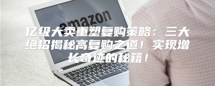 亿级大卖重塑复购策略：三大绝招揭秘高复购之道！实现增长奇迹的秘籍！