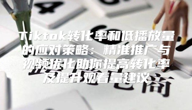 Tiktok转化率和低播放量的应对策略：精准推广与视频优化助你提高转化率及提升观看量建议