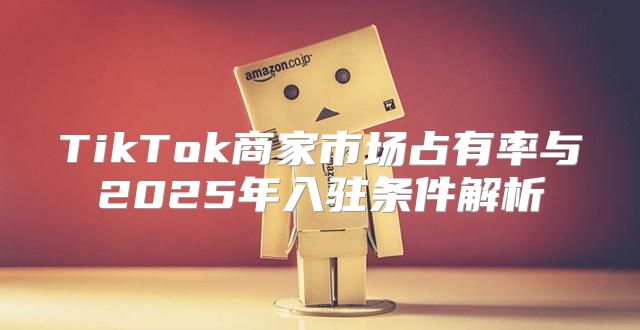 TikTok商家市场占有率与2025年入驻条件解析