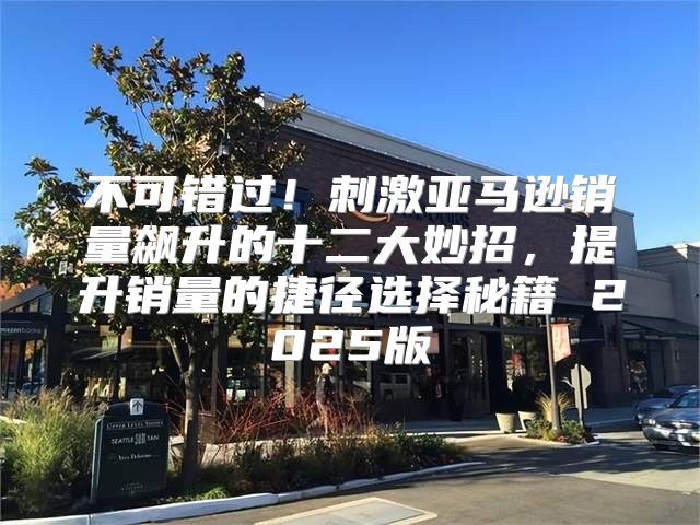 不可错过！刺激亚马逊销量飙升的十二大妙招，提升销量的捷径选择秘籍 2025版