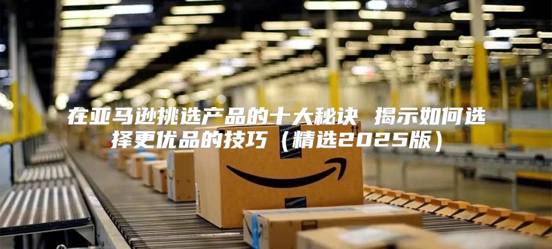 在亚马逊挑选产品的十大秘诀 揭示如何选择更优品的技巧精选2025版