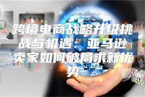 跨境电商战略升级挑战与机遇：亚马逊卖家如何破局求新优势