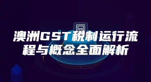 澳洲GST税制运行流程与概念全面解析