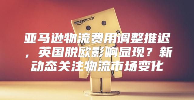 亚马逊物流费用调整推迟，英国脱欧影响显现？新动态关注物流市场变化