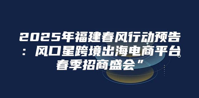 2025年福建春风行动预告：风口星跨境出海电商平台春季招商盛会”