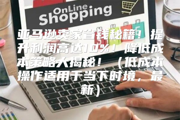 亚马逊卖家省钱秘籍！提升利润高达10%！降低成本策略大揭秘！低成本操作适用于当下时境，最新