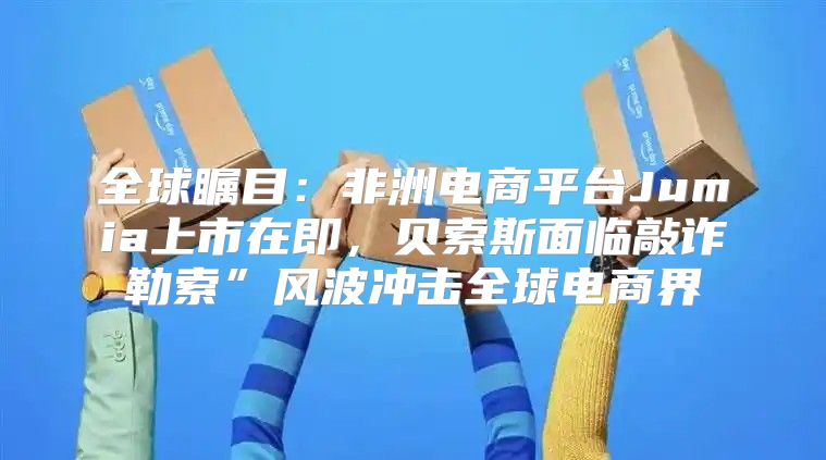 全球瞩目：非洲电商平台Jumia上市在即，贝索斯面临敲诈勒索”风波冲击全球电商界