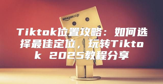 Tiktok位置攻略：如何选择最佳定位，玩转Tiktok 2025教程分享