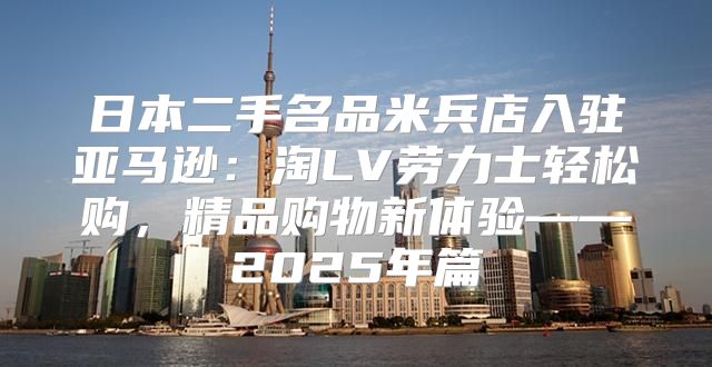 日本二手名品米兵店入驻亚马逊：淘LV劳力士轻松购，精品购物新体验——2025年篇