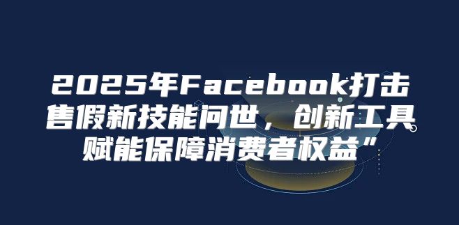 2025年Facebook打击售假新技能问世，创新工具赋能保障消费者权益”
