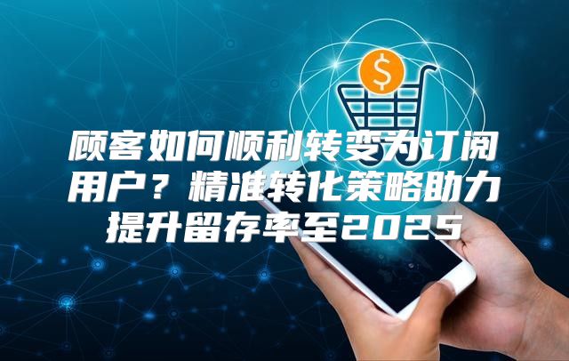 顾客如何顺利转变为订阅用户？精准转化策略助力提升留存率至2025