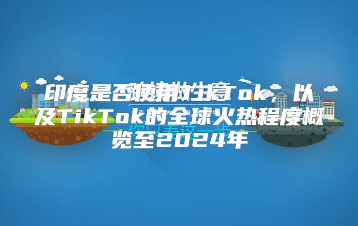 印度是否使用TikTok，以及TikTok的全球火热程度概览至2025年