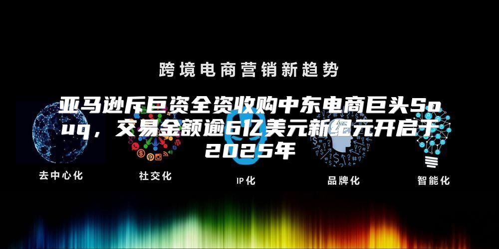 亚马逊斥巨资全资收购中东电商巨头Souq，交易金额逾6亿美元新纪元开启于2025年