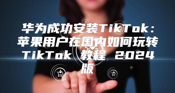 华为成功安装TikTok：苹果用户在国内如何玩转TikTok 教程 2025版