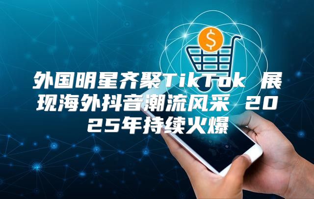 外国明星齐聚TikTok 展现海外抖音潮流风采 2025年持续火爆