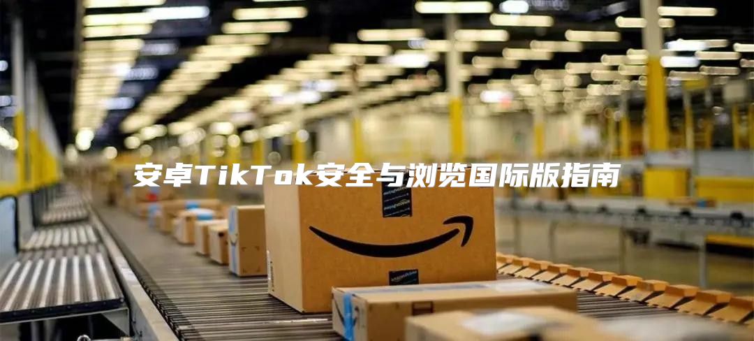 安卓TikTok安全与浏览国际版指南