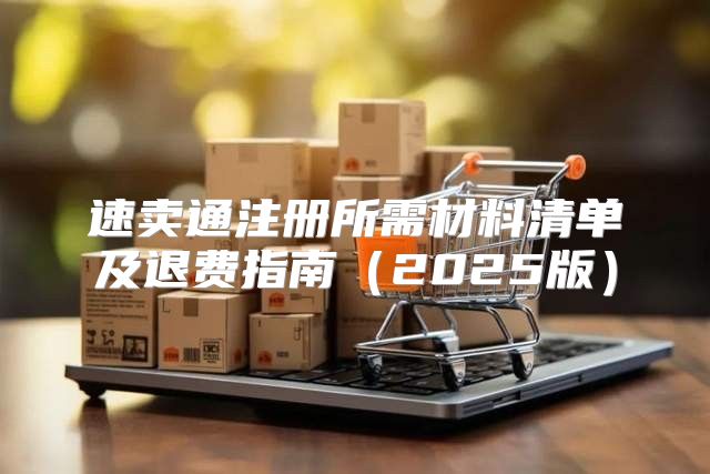 速卖通注册所需材料清单及退费指南2025版