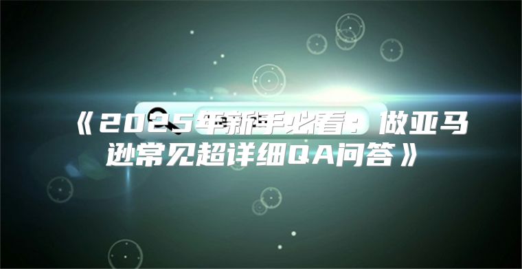 2025年新手必看：做亚马逊常见超详细QA问答