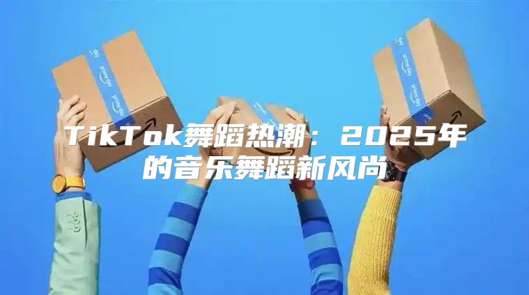 TikTok舞蹈热潮：2025年的音乐舞蹈新风尚