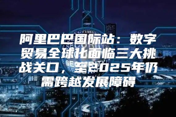 阿里巴巴国际站：数字贸易全球化面临三大挑战关口，至2025年仍需跨越发展障碍