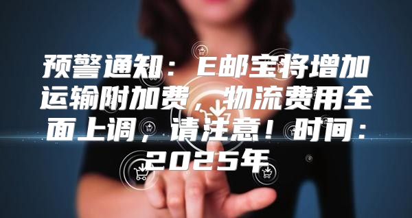 预警通知：E邮宝将增加运输附加费，物流费用全面上调，请注意！时间：2025年