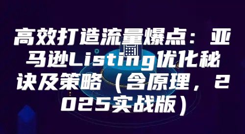 高效打造流量爆点：亚马逊Listing优化秘诀及策略含原理，2025实战版