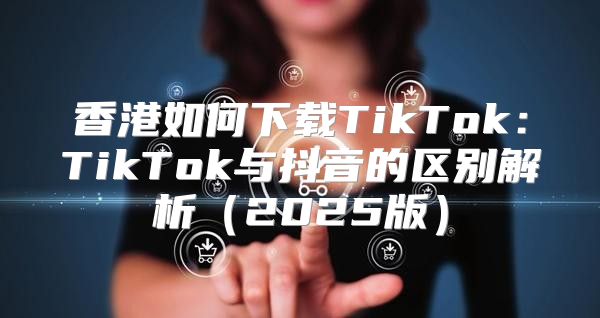 香港如何下载TikTok：TikTok与抖音的区别解析2025版