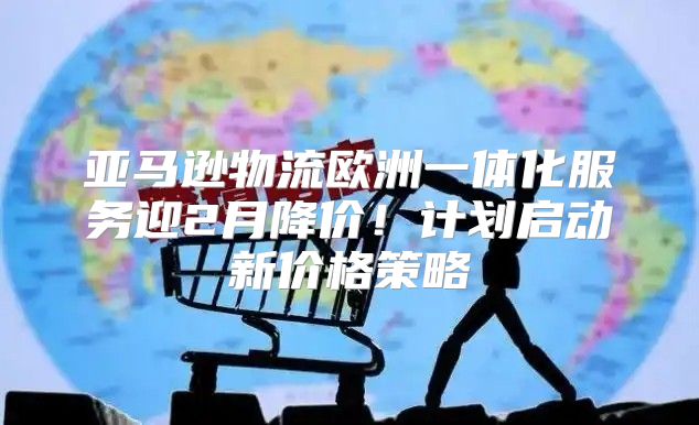 亚马逊物流欧洲一体化服务迎2月降价！计划启动新价格策略
