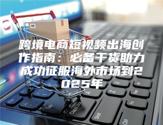 跨境电商短视频出海创作指南：必备干货助力成功征服海外市场到2025年