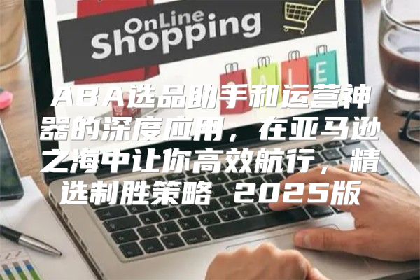 ABA选品助手和运营神器的深度应用，在亚马逊之海中让你高效航行，精选制胜策略 2025版