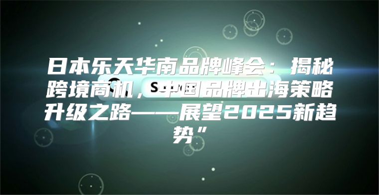 日本乐天华南品牌峰会：揭秘跨境商机，中国品牌出海策略升级之路——展望2025新趋势”