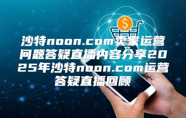 沙特noon.com卖家运营问题答疑直播内容分享2025年沙特noon.com运营答疑直播回顾
