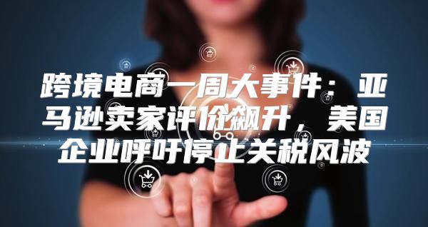 跨境电商一周大事件：亚马逊卖家评价飙升，美国企业呼吁停止关税风波