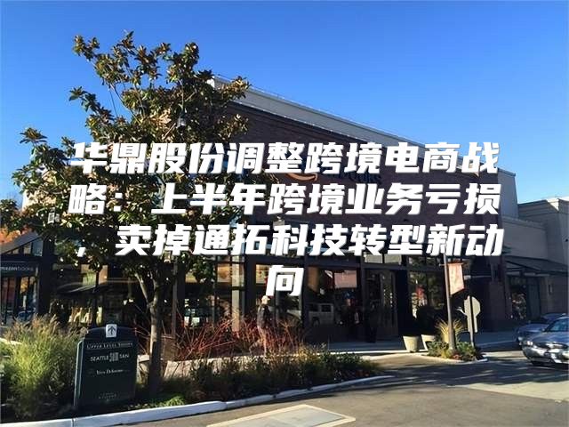 华鼎股份调整跨境电商战略：上半年跨境业务亏损，卖掉通拓科技转型新动向