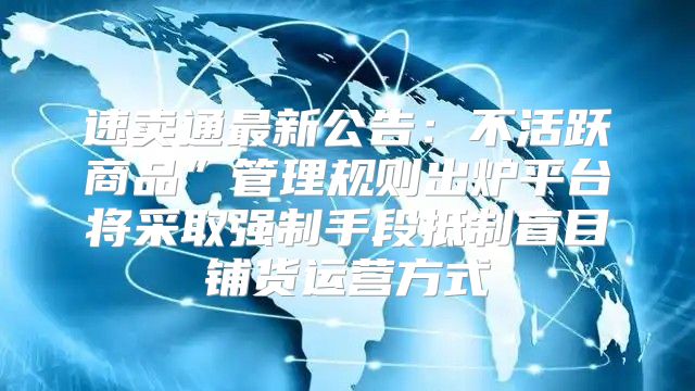 速卖通最新公告：不活跃商品”管理规则出炉平台将采取强制手段抵制盲目铺货运营方式