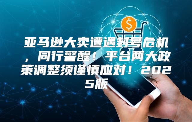 亚马逊大卖遭遇封号危机，同行警醒！平台两大政策调整须谨慎应对！2025版