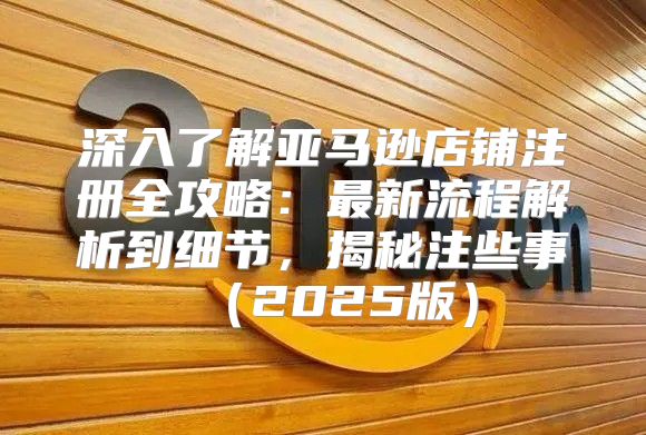 深入了解亚马逊店铺注册全攻略：最新流程解析到细节，揭秘注些事2025版