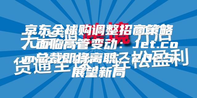 京东全球购调整招商策略，面临高管变动：Jet.com总裁即将离职，2025展望新局