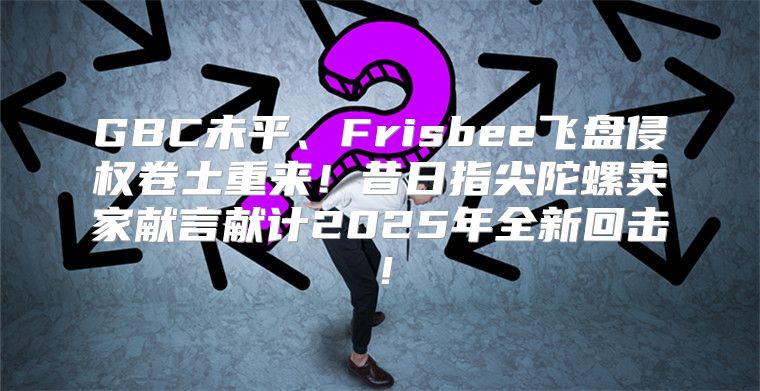 GBC未平、Frisbee飞盘侵权卷土重来！昔日指尖陀螺卖家献言献计2025年全新回击！