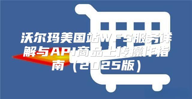 沃尔玛美国站WFS服务详解与API商品上传操作指南2025版