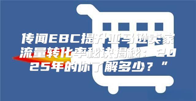 传闻EBC提升亚马逊卖家流量转化率秘诀揭秘：2025年的你了解多少？”
