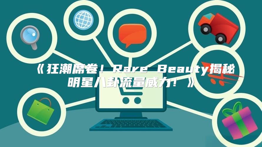 狂潮席卷！RareBeauty揭秘明星八卦流量威力！