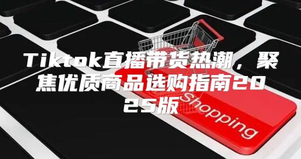 Tiktok直播带货热潮，聚焦优质商品选购指南2025版
