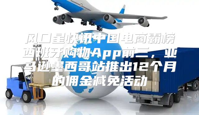 风口星快讯中国电商霸榜西班牙购物App前三，亚马逊墨西哥站推出12个月的佣金减免活动
