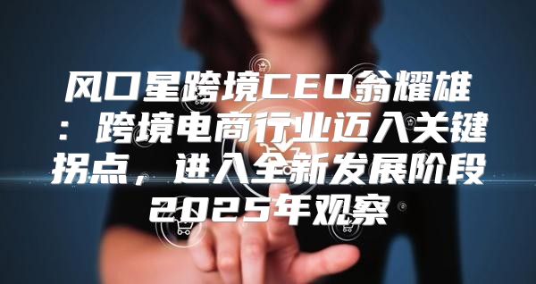 风口星跨境CEO翁耀雄：跨境电商行业迈入关键拐点，进入全新发展阶段2025年观察
