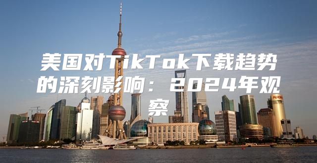 美国对TikTok下载趋势的深刻影响：2025年观察