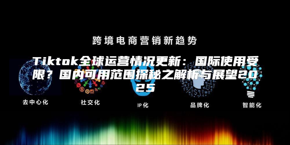 Tiktok全球运营情况更新：国际使用受限？国内可用范围探秘之解析与展望2025